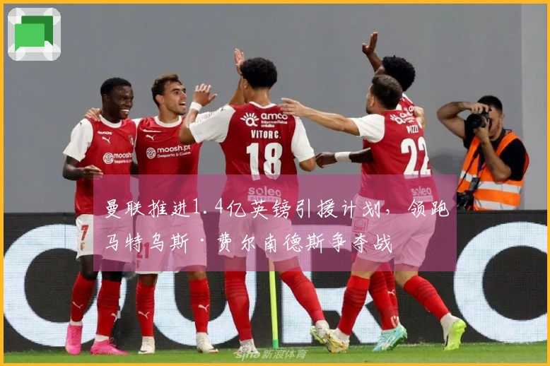 曼联推进1.4亿英镑引援计划，领跑马特乌斯·费尔南德斯争夺战